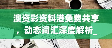 澳资彩资料港免费共享，动态词汇深度解析_内置HLY632.14版本